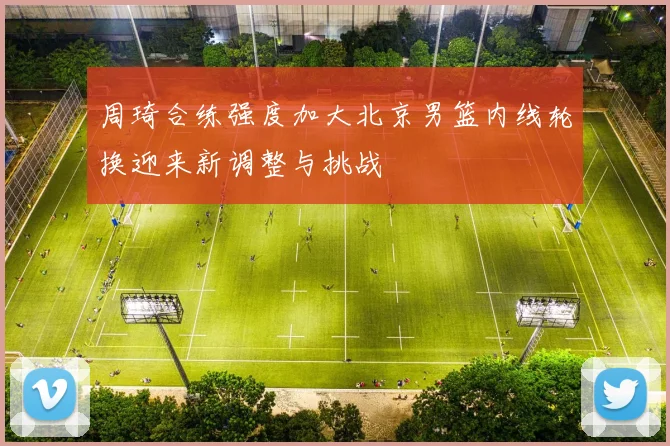 周琦合练强度加大北京男篮内线轮换迎来新调整与挑战