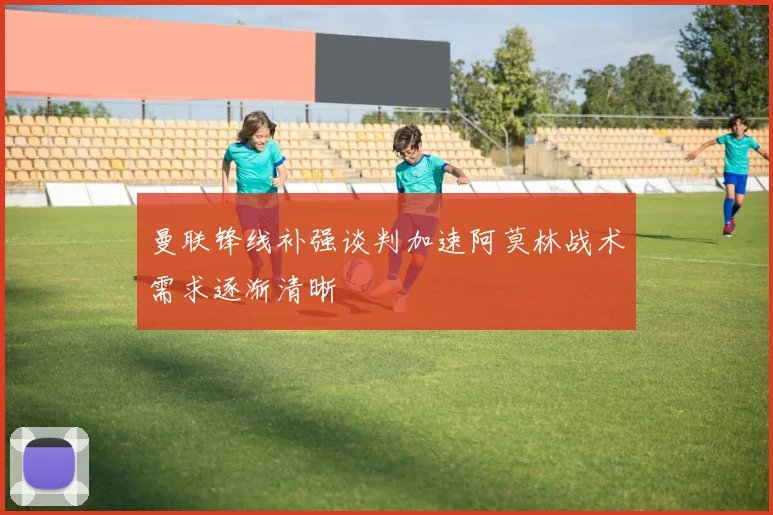曼联锋线补强谈判加速阿莫林战术需求逐渐清晰
