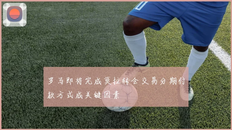 罗马即将完成莫拉转会交易分期付款方式成关键因素