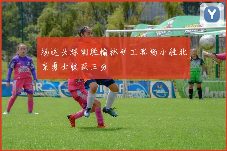 杨运头球制胜榆林矿工客场小胜北京勇士收获三分