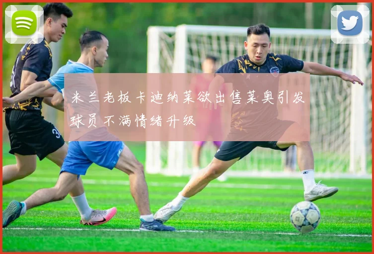 米兰老板卡迪纳莱欲出售莱奥引发球员不满情绪升级