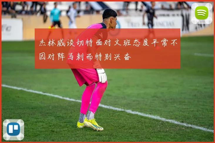杰林威谈切特面对文班态度平常不因对阵马刺而特别兴奋
