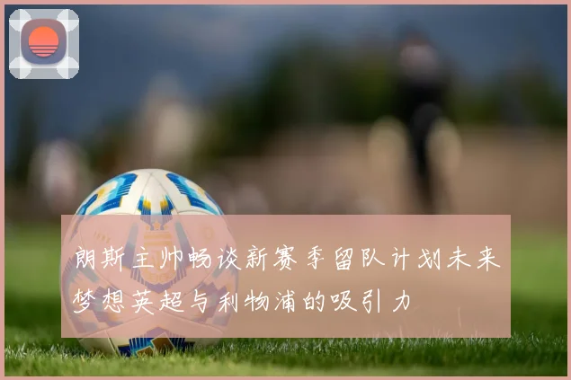 朗斯主帅畅谈新赛季留队计划未来梦想英超与利物浦的吸引力