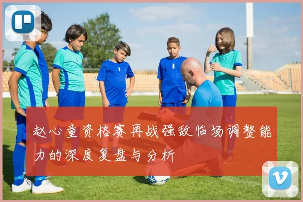 赵心童资格赛再战强敌临场调整能力的深度复盘与分析
