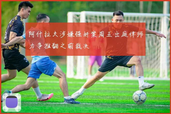 阿什拉夫涉嫌强奸案周五出庭律师力争推翻之前裁决