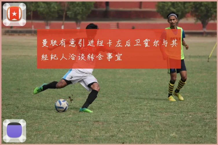 曼联有意引进纽卡左后卫霍尔与其经纪人洽谈转会事宜