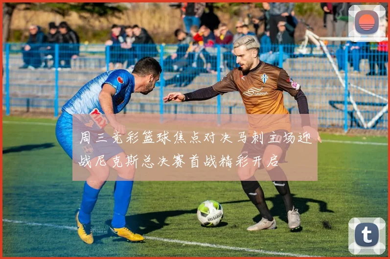 周三竞彩篮球焦点对决马刺主场迎战尼克斯总决赛首战精彩开启