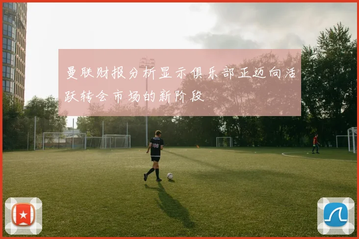曼联财报分析显示俱乐部正迈向活跃转会市场的新阶段