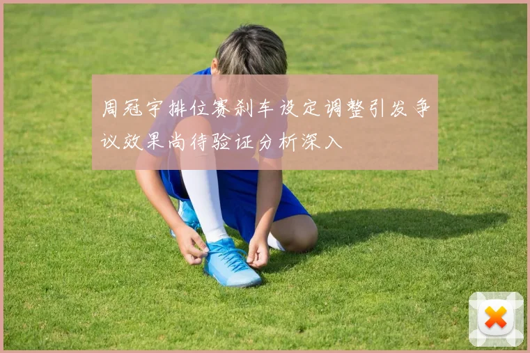 周冠宇排位赛刹车设定调整引发争议效果尚待验证分析深入