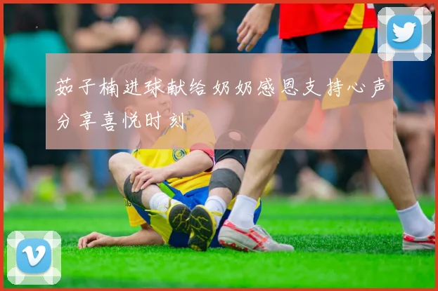 茹子楠进球献给奶奶感恩支持心声分享喜悦时刻
