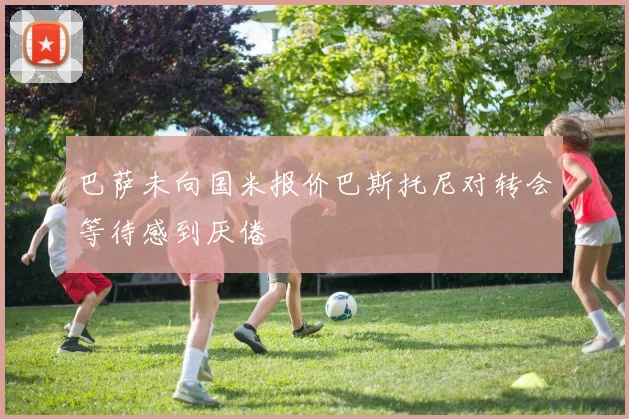 巴萨未向国米报价巴斯托尼对转会等待感到厌倦