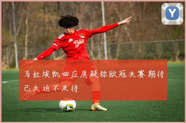 马杜埃凯回应质疑称欧冠决赛期待已久迫不及待