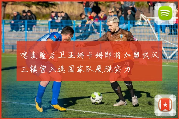 喀麦隆后卫亚姆卡姆即将加盟武汉三镇曾入选国家队展现实力