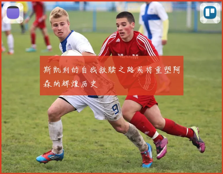 斯凯利的自我救赎之路或将重塑阿森纳辉煌历史