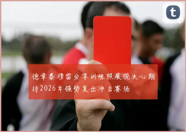 德章泰穆雷分享训练照展现决心期待2026年强势复出冲击赛场