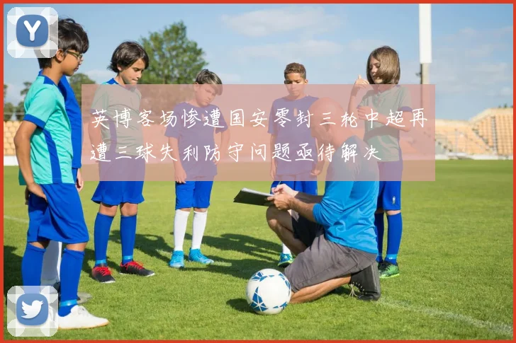 英博客场惨遭国安零封三轮中超再遭三球失利防守问题亟待解决