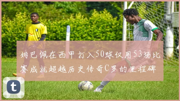姆巴佩在西甲打入50球仅用53场比赛成就超越历史传奇C罗的里程碑
