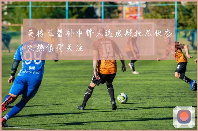 英格兰替补中锋人选成疑托尼状态火热值得关注