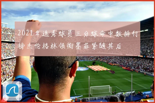 2021年选秀球员三分球命中数排行榜杰伦格林领衔墨菲紧随其后