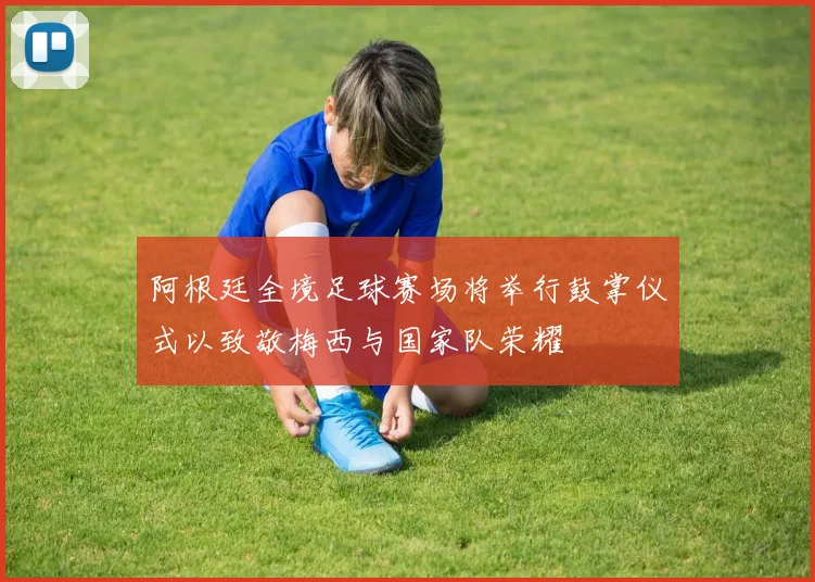 阿根廷全境足球赛场将举行鼓掌仪式以致敬梅西与国家队荣耀
