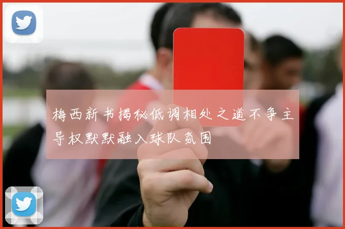梅西新书揭秘低调相处之道不争主导权默默融入球队氛围