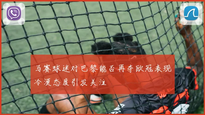 马赛球迷对巴黎能否再夺欧冠表现冷漠态度引发关注
