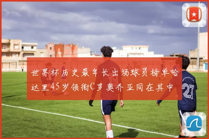 世界杯历史最年长出场球员榜单哈达里45岁领衔C罗奥乔亚同在其中