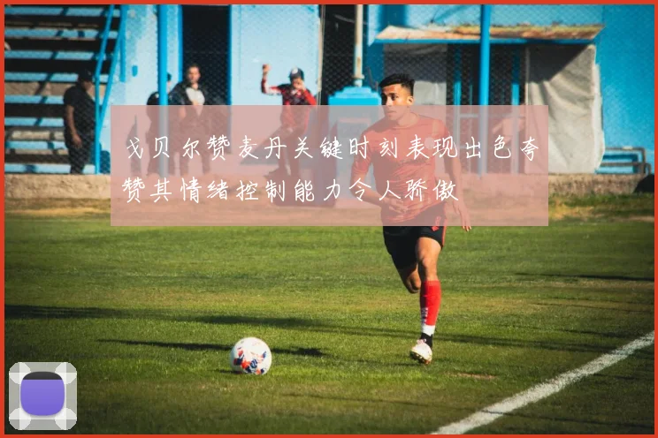 戈贝尔赞麦丹关键时刻表现出色夸赞其情绪控制能力令人骄傲