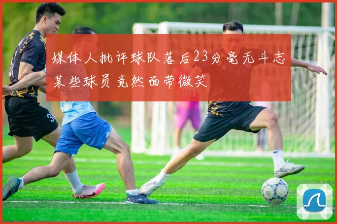 媒体人批评球队落后23分毫无斗志某些球员竟然面带微笑