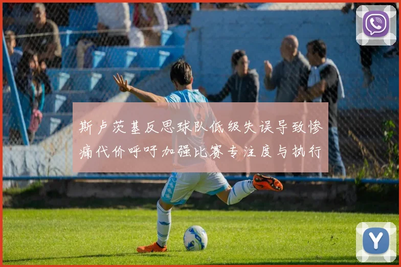 斯卢茨基反思球队低级失误导致惨痛代价呼吁加强比赛专注度与执行力