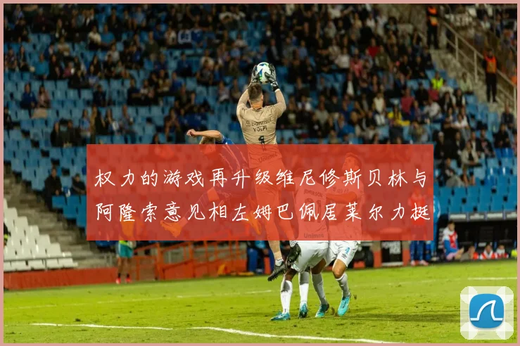 权力的游戏再升级维尼修斯贝林与阿隆索意见相左姆巴佩居莱尔力挺新势力