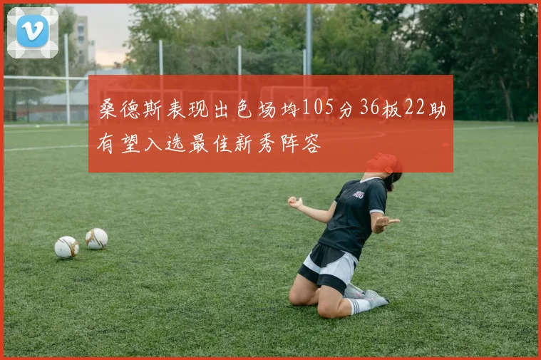 桑德斯表现出色场均105分36板22助有望入选最佳新秀阵容