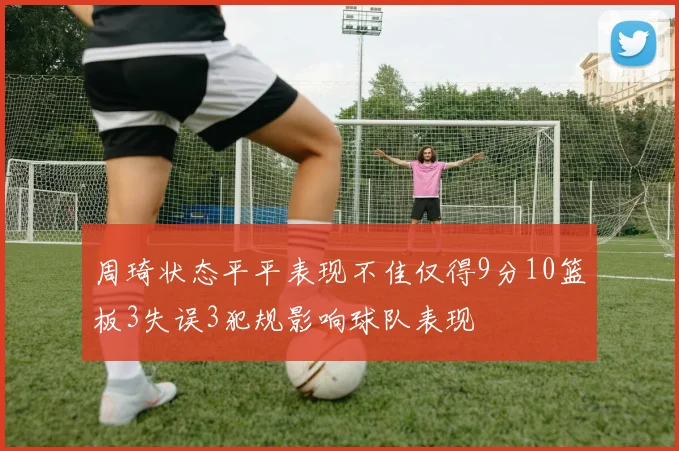 周琦状态平平表现不佳仅得9分10篮板3失误3犯规影响球队表现